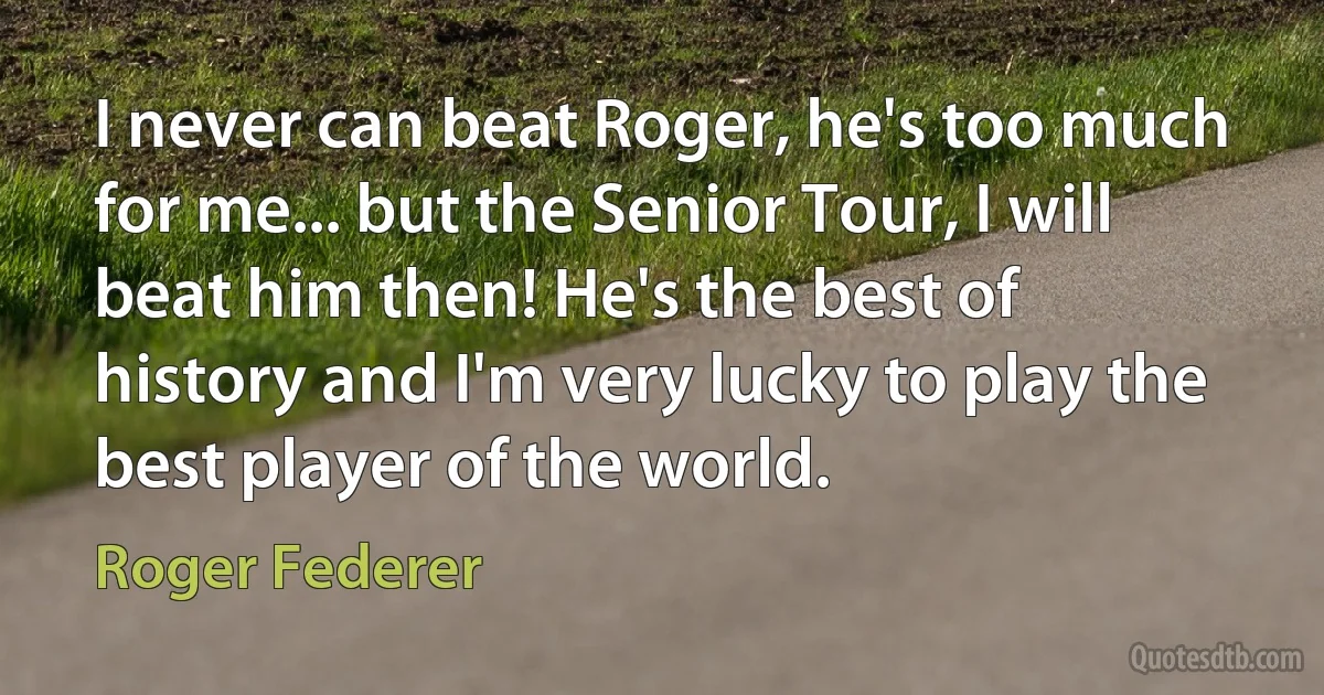 I never can beat Roger, he's too much for me... but the Senior Tour, I will beat him then! He's the best of history and I'm very lucky to play the best player of the world. (Roger Federer)