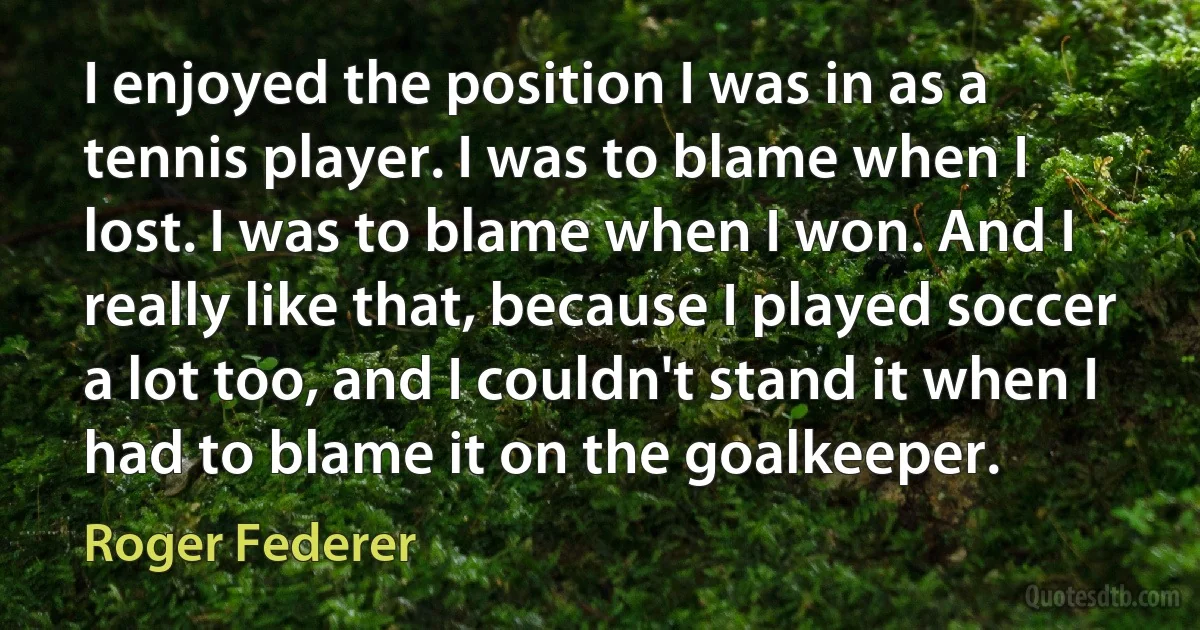 I enjoyed the position I was in as a tennis player. I was to blame when I lost. I was to blame when I won. And I really like that, because I played soccer a lot too, and I couldn't stand it when I had to blame it on the goalkeeper. (Roger Federer)