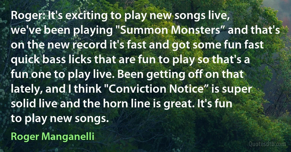 Roger: It's exciting to play new songs live, we've been playing "Summon Monsters” and that's on the new record it's fast and got some fun fast quick bass licks that are fun to play so that's a fun one to play live. Been getting off on that lately, and I think "Conviction Notice” is super solid live and the horn line is great. It's fun to play new songs. (Roger Manganelli)