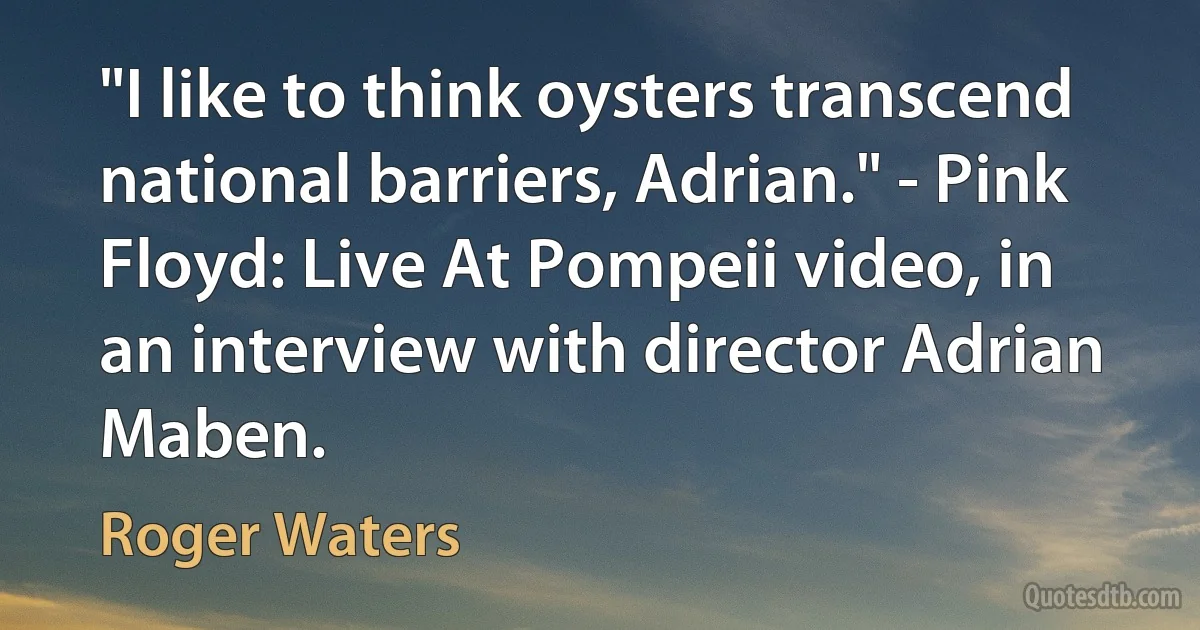 "I like to think oysters transcend national barriers, Adrian." - Pink Floyd: Live At Pompeii video, in an interview with director Adrian Maben. (Roger Waters)