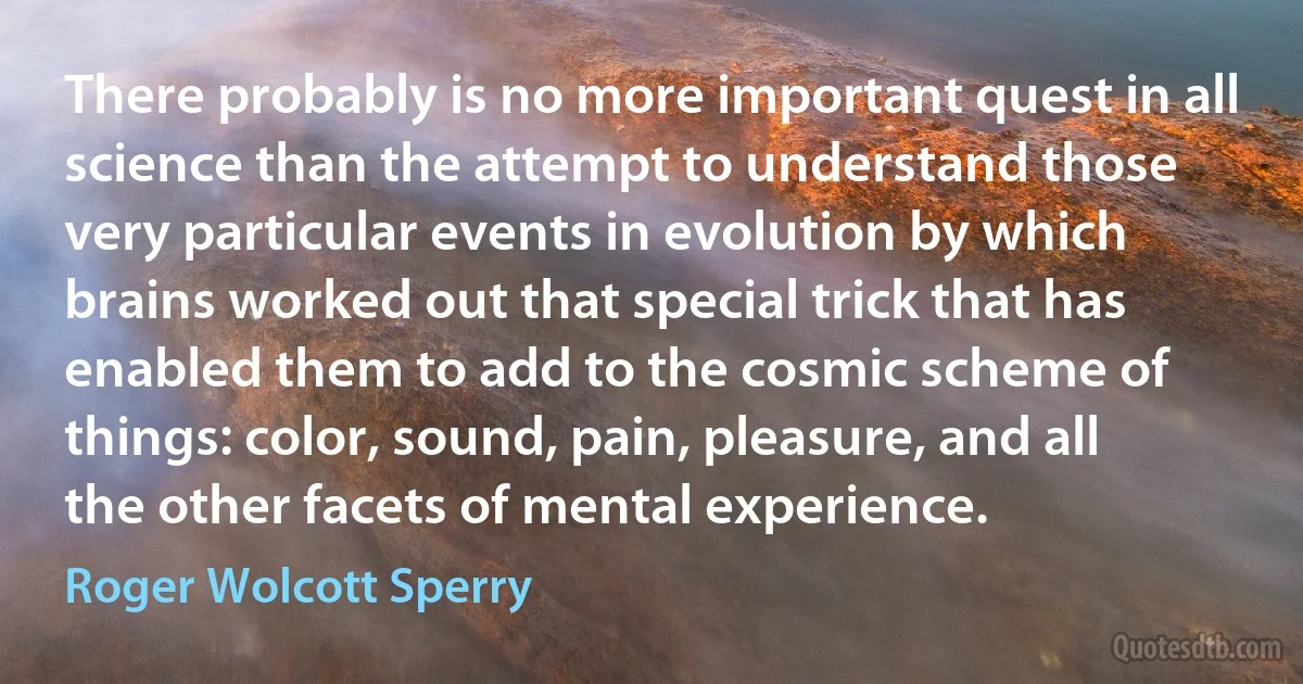 There probably is no more important quest in all science than the attempt to understand those very particular events in evolution by which brains worked out that special trick that has enabled them to add to the cosmic scheme of things: color, sound, pain, pleasure, and all the other facets of mental experience. (Roger Wolcott Sperry)