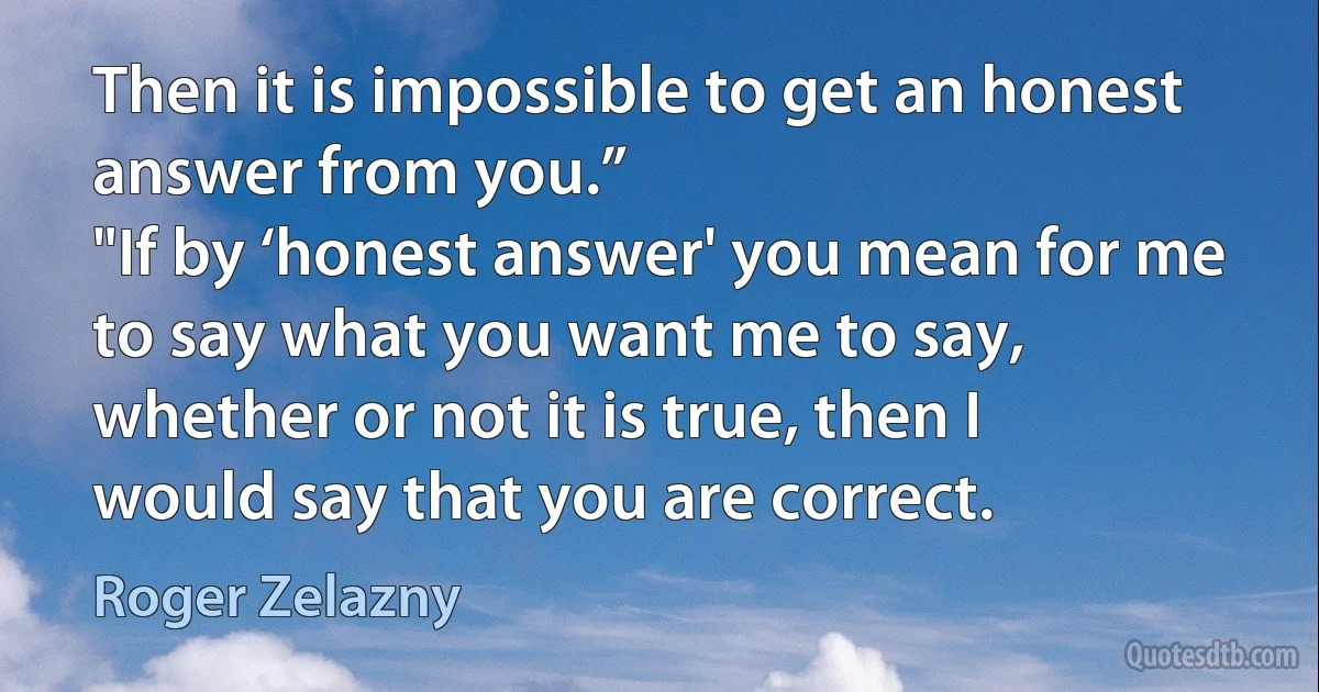 Then it is impossible to get an honest answer from you.”
"If by ‘honest answer' you mean for me to say what you want me to say, whether or not it is true, then I would say that you are correct. (Roger Zelazny)