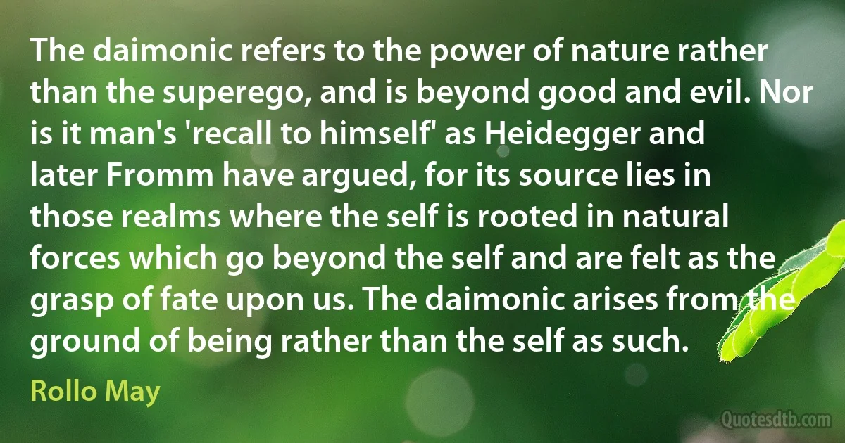 The daimonic refers to the power of nature rather than the superego, and is beyond good and evil. Nor is it man's 'recall to himself' as Heidegger and later Fromm have argued, for its source lies in those realms where the self is rooted in natural forces which go beyond the self and are felt as the grasp of fate upon us. The daimonic arises from the ground of being rather than the self as such. (Rollo May)