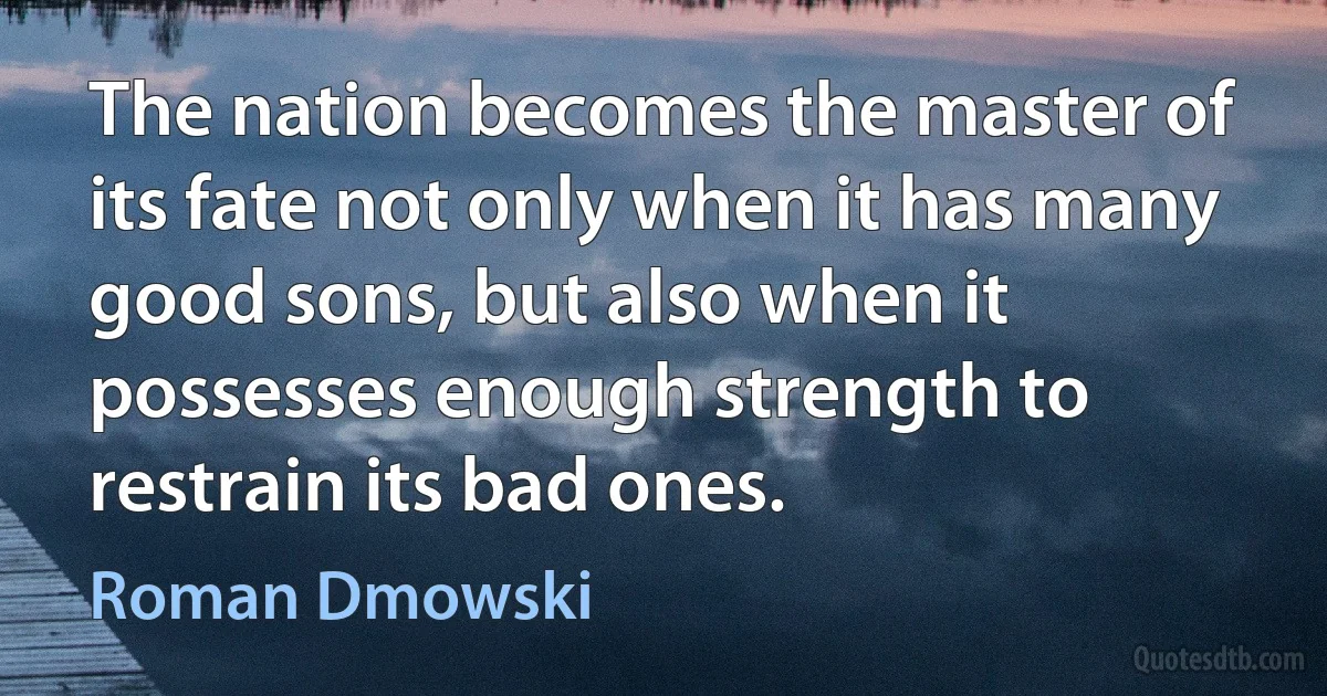 The nation becomes the master of its fate not only when it has many good sons, but also when it possesses enough strength to restrain its bad ones. (Roman Dmowski)