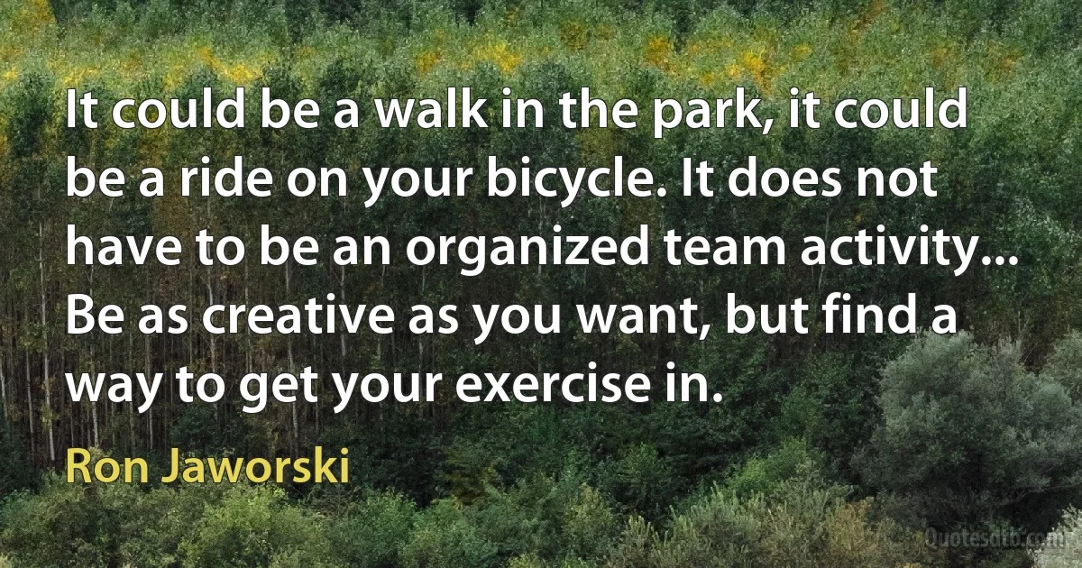 It could be a walk in the park, it could be a ride on your bicycle. It does not have to be an organized team activity... Be as creative as you want, but find a way to get your exercise in. (Ron Jaworski)