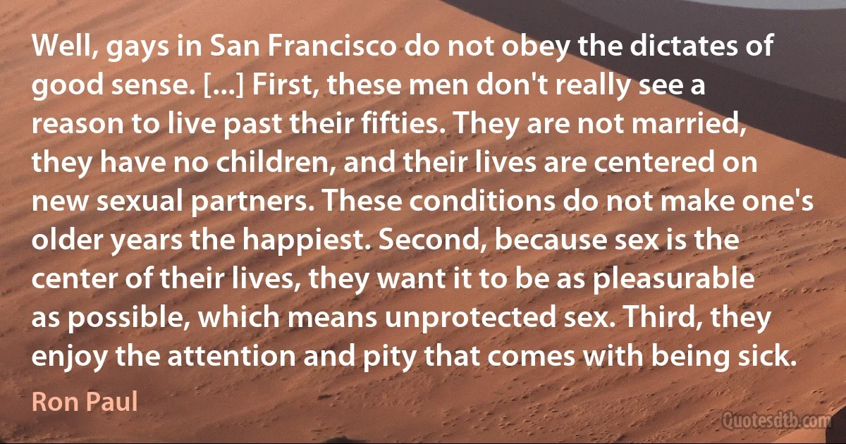 Well, gays in San Francisco do not obey the dictates of good sense. [...] First, these men don't really see a reason to live past their fifties. They are not married, they have no children, and their lives are centered on new sexual partners. These conditions do not make one's older years the happiest. Second, because sex is the center of their lives, they want it to be as pleasurable as possible, which means unprotected sex. Third, they enjoy the attention and pity that comes with being sick. (Ron Paul)