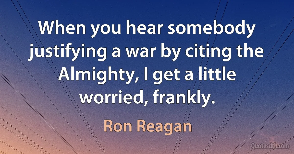 When you hear somebody justifying a war by citing the Almighty, I get a little worried, frankly. (Ron Reagan)