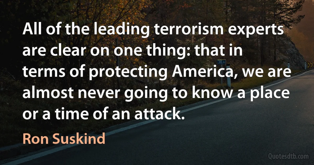 All of the leading terrorism experts are clear on one thing: that in terms of protecting America, we are almost never going to know a place or a time of an attack. (Ron Suskind)