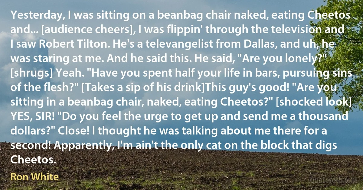 Yesterday, I was sitting on a beanbag chair naked, eating Cheetos and... [audience cheers], I was flippin' through the television and I saw Robert Tilton. He's a televangelist from Dallas, and uh, he was staring at me. And he said this. He said, "Are you lonely?" [shrugs] Yeah. "Have you spent half your life in bars, pursuing sins of the flesh?" [Takes a sip of his drink]This guy's good! "Are you sitting in a beanbag chair, naked, eating Cheetos?" [shocked look] YES, SIR! "Do you feel the urge to get up and send me a thousand dollars?" Close! I thought he was talking about me there for a second! Apparently, I'm ain't the only cat on the block that digs Cheetos. (Ron White)