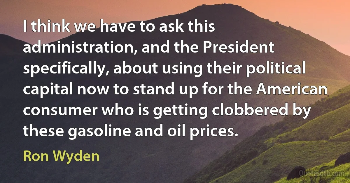 I think we have to ask this administration, and the President specifically, about using their political capital now to stand up for the American consumer who is getting clobbered by these gasoline and oil prices. (Ron Wyden)