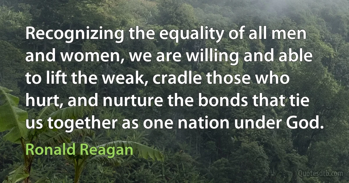 Recognizing the equality of all men and women, we are willing and able to lift the weak, cradle those who hurt, and nurture the bonds that tie us together as one nation under God. (Ronald Reagan)