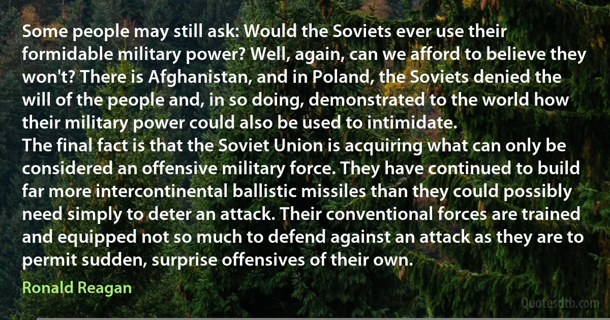 Some people may still ask: Would the Soviets ever use their formidable military power? Well, again, can we afford to believe they won't? There is Afghanistan, and in Poland, the Soviets denied the will of the people and, in so doing, demonstrated to the world how their military power could also be used to intimidate.
The final fact is that the Soviet Union is acquiring what can only be considered an offensive military force. They have continued to build far more intercontinental ballistic missiles than they could possibly need simply to deter an attack. Their conventional forces are trained and equipped not so much to defend against an attack as they are to permit sudden, surprise offensives of their own. (Ronald Reagan)