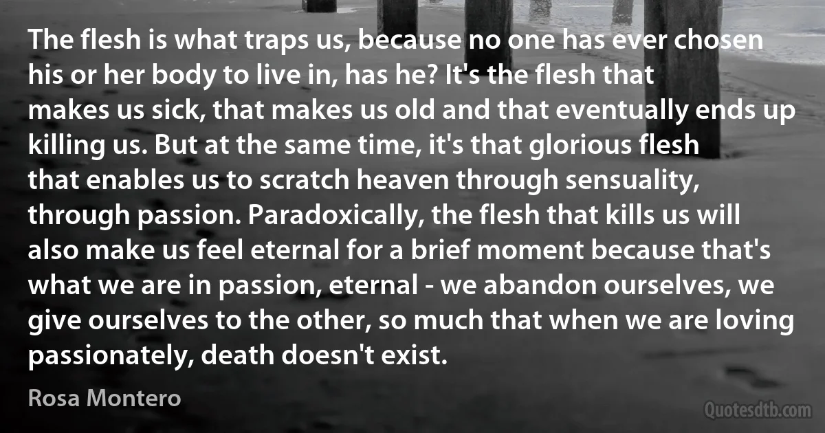 The flesh is what traps us, because no one has ever chosen his or her body to live in, has he? It's the flesh that makes us sick, that makes us old and that eventually ends up killing us. But at the same time, it's that glorious flesh that enables us to scratch heaven through sensuality, through passion. Paradoxically, the flesh that kills us will also make us feel eternal for a brief moment because that's what we are in passion, eternal - we abandon ourselves, we give ourselves to the other, so much that when we are loving passionately, death doesn't exist. (Rosa Montero)