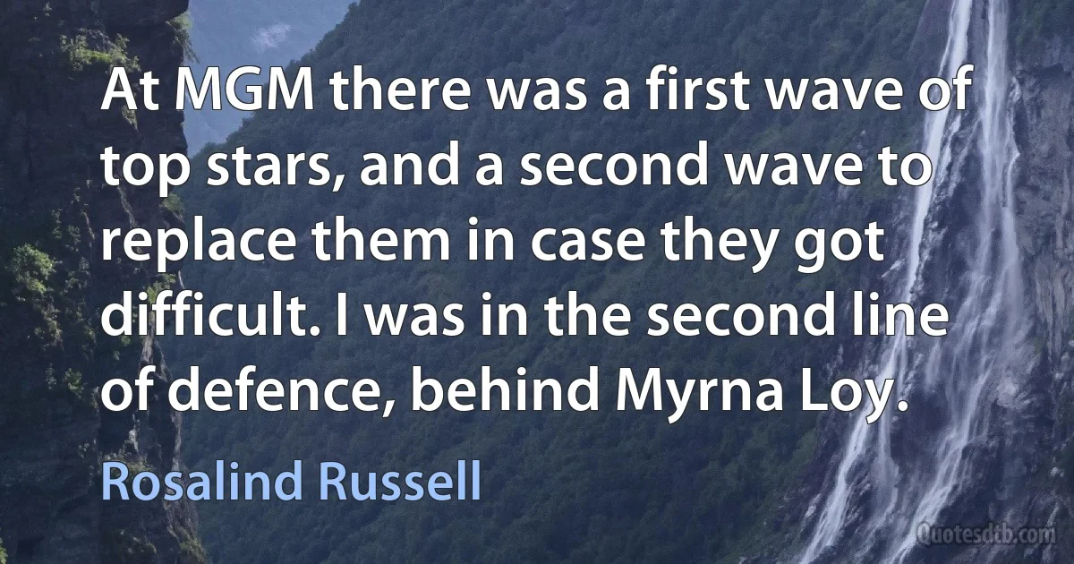 At MGM there was a first wave of top stars, and a second wave to replace them in case they got difficult. I was in the second line of defence, behind Myrna Loy. (Rosalind Russell)