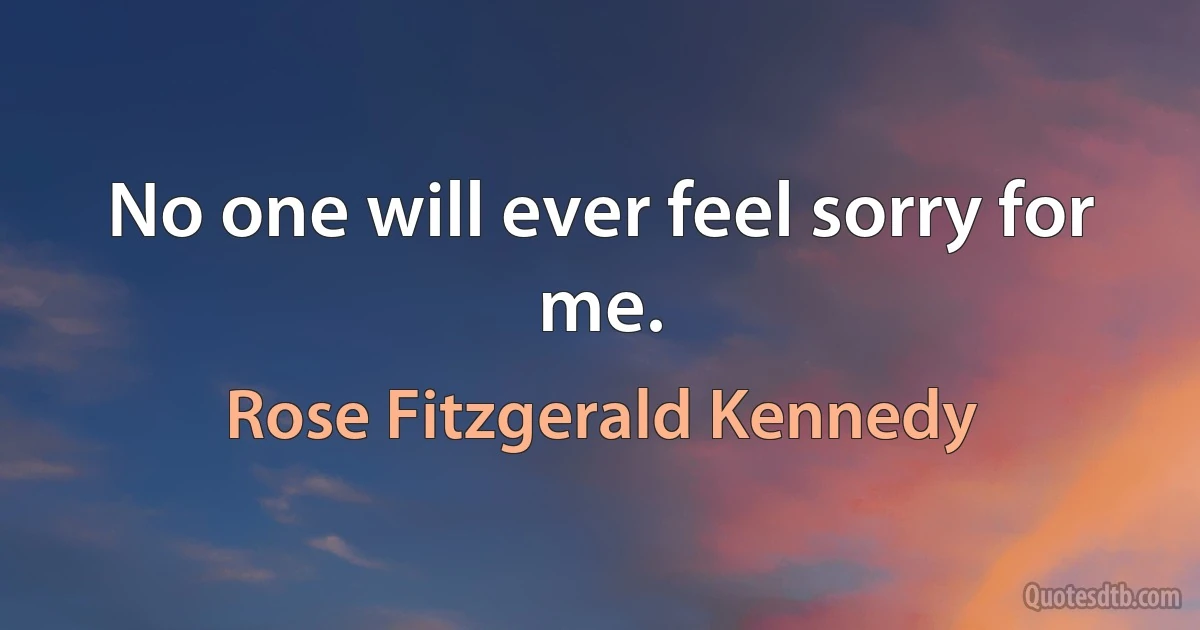 No one will ever feel sorry for me. (Rose Fitzgerald Kennedy)