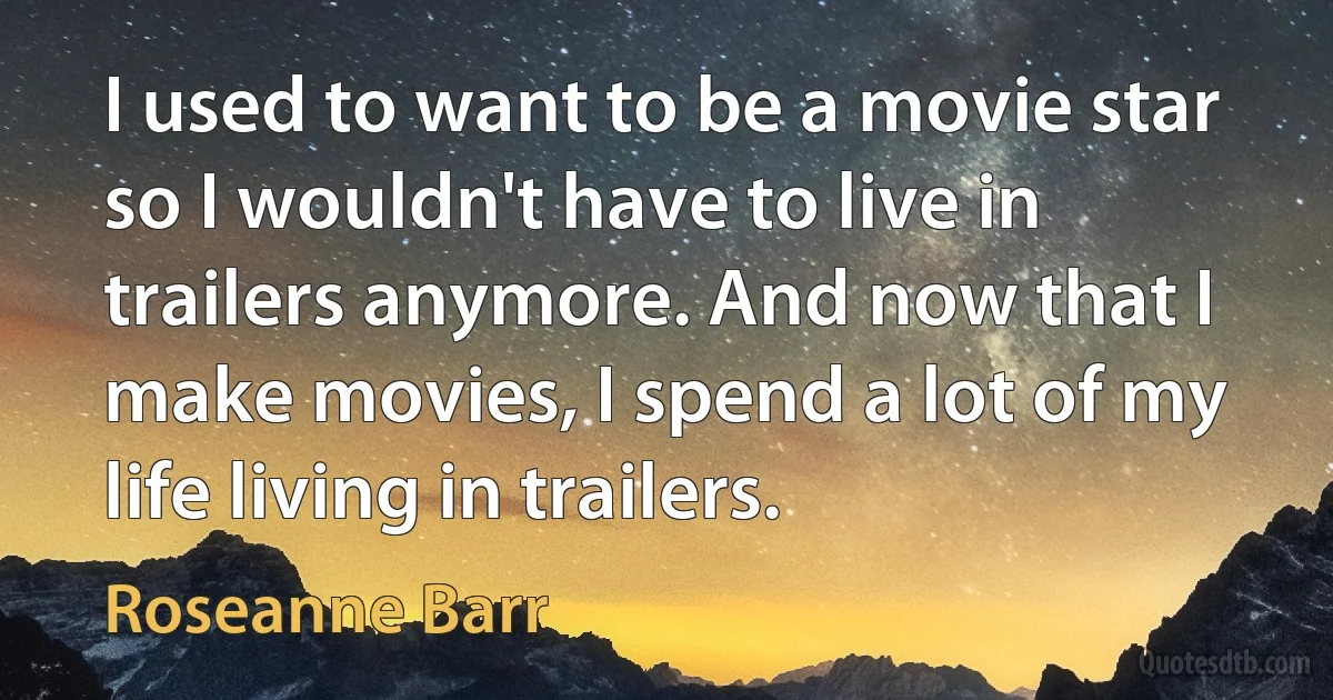 I used to want to be a movie star so I wouldn't have to live in trailers anymore. And now that I make movies, I spend a lot of my life living in trailers. (Roseanne Barr)