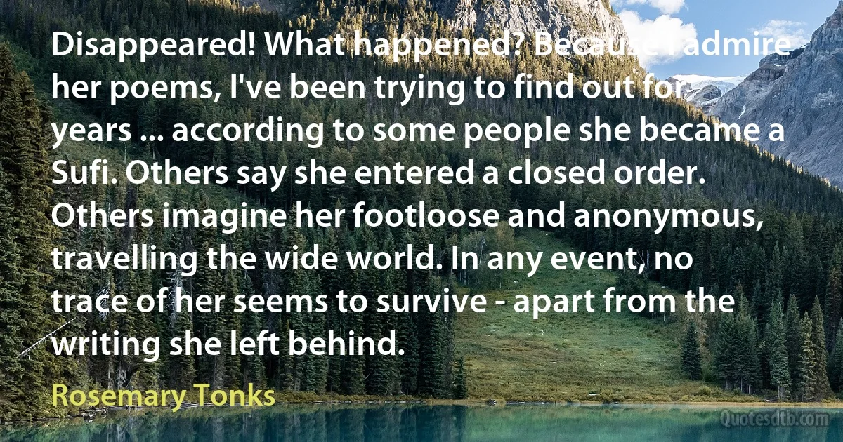 Disappeared! What happened? Because I admire her poems, I've been trying to find out for years ... according to some people she became a Sufi. Others say she entered a closed order. Others imagine her footloose and anonymous, travelling the wide world. In any event, no trace of her seems to survive - apart from the writing she left behind. (Rosemary Tonks)