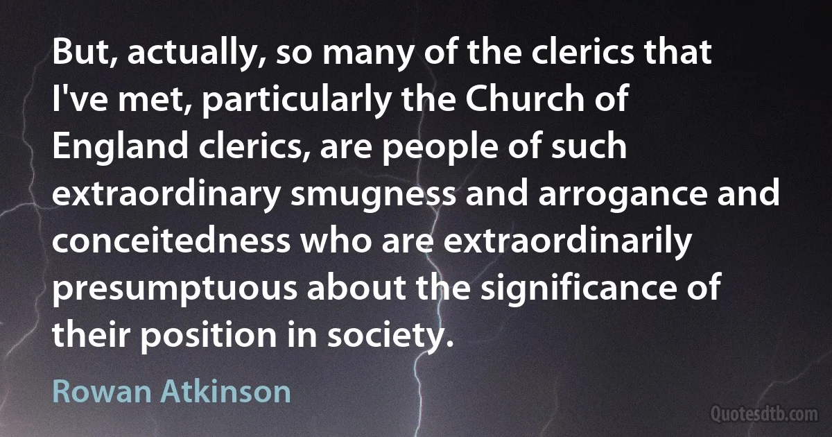 But, actually, so many of the clerics that I've met, particularly the Church of England clerics, are people of such extraordinary smugness and arrogance and conceitedness who are extraordinarily presumptuous about the significance of their position in society. (Rowan Atkinson)