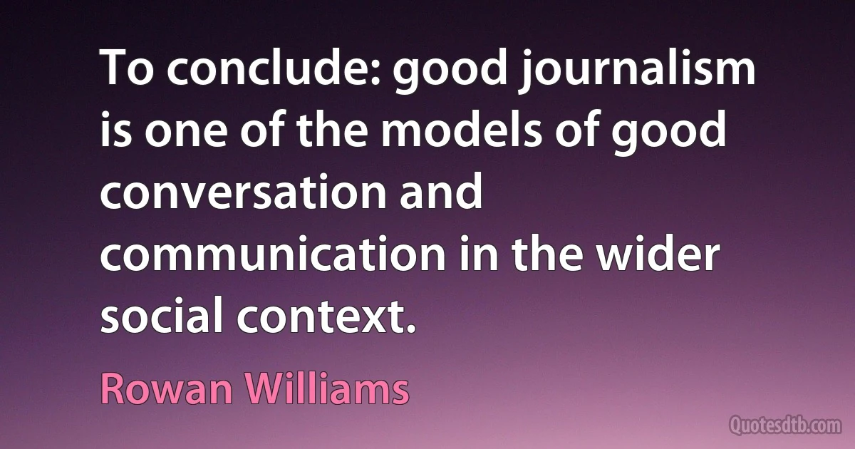 To conclude: good journalism is one of the models of good conversation and communication in the wider social context. (Rowan Williams)