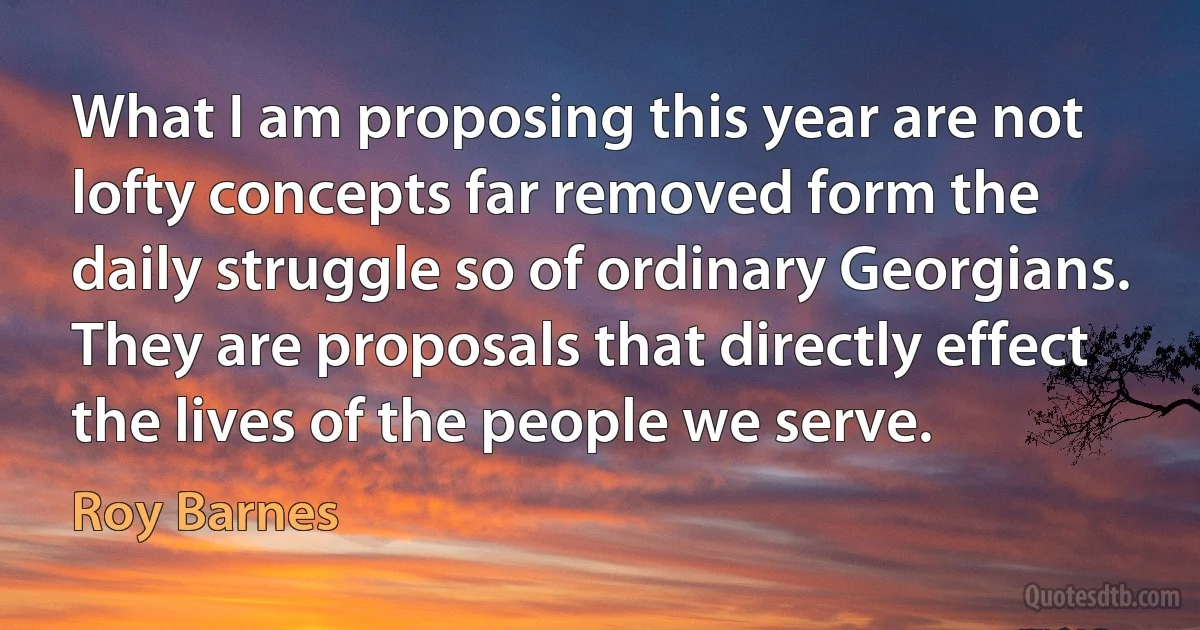 What I am proposing this year are not lofty concepts far removed form the daily struggle so of ordinary Georgians. They are proposals that directly effect the lives of the people we serve. (Roy Barnes)