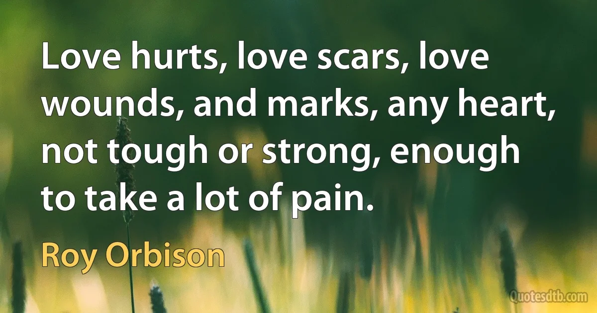 Love hurts, love scars, love wounds, and marks, any heart, not tough or strong, enough to take a lot of pain. (Roy Orbison)