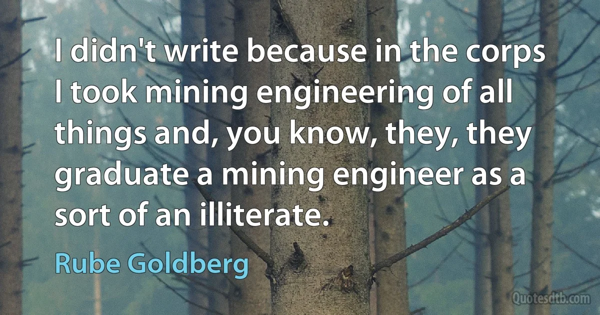 I didn't write because in the corps I took mining engineering of all things and, you know, they, they graduate a mining engineer as a sort of an illiterate. (Rube Goldberg)