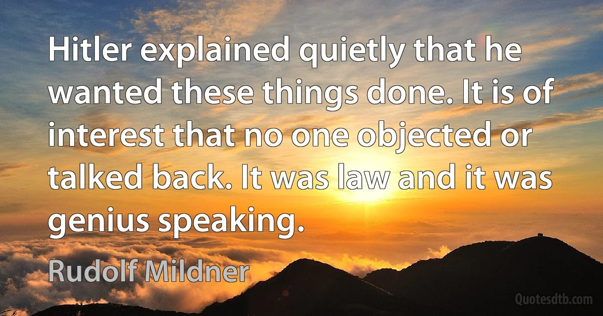 Hitler explained quietly that he wanted these things done. It is of interest that no one objected or talked back. It was law and it was genius speaking. (Rudolf Mildner)