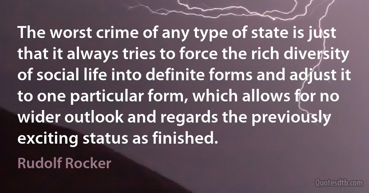 The worst crime of any type of state is just that it always tries to force the rich diversity of social life into definite forms and adjust it to one particular form, which allows for no wider outlook and regards the previously exciting status as finished. (Rudolf Rocker)