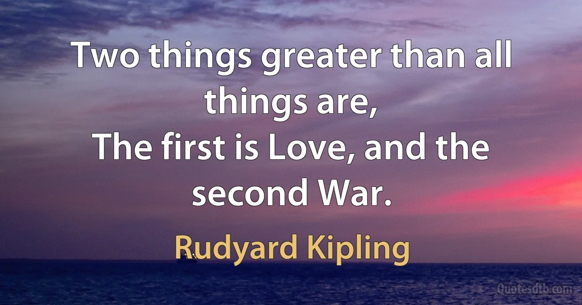 Two things greater than all things are,
The first is Love, and the second War. (Rudyard Kipling)