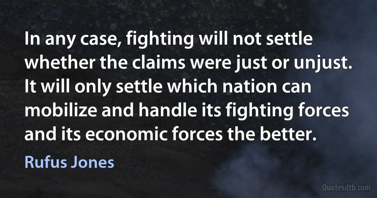 In any case, fighting will not settle whether the claims were just or unjust. It will only settle which nation can mobilize and handle its fighting forces and its economic forces the better. (Rufus Jones)