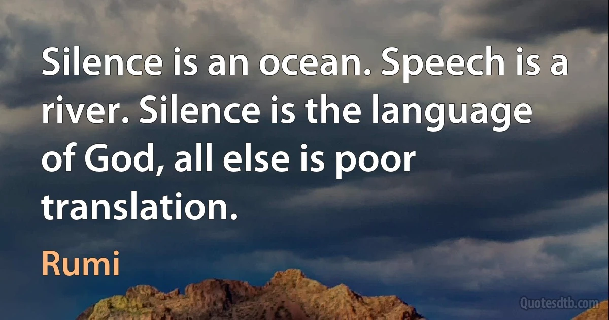 Silence is an ocean. Speech is a river. Silence is the language of God, all else is poor translation. (Rumi)