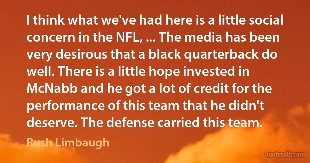 I think what we've had here is a little social concern in the NFL, ... The media has been very desirous that a black quarterback do well. There is a little hope invested in McNabb and he got a lot of credit for the performance of this team that he didn't deserve. The defense carried this team. (Rush Limbaugh)