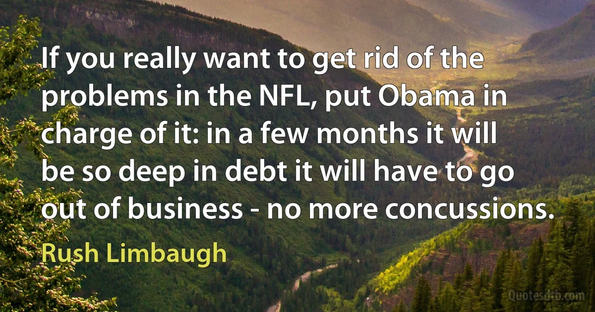 If you really want to get rid of the problems in the NFL, put Obama in charge of it: in a few months it will be so deep in debt it will have to go out of business - no more concussions. (Rush Limbaugh)