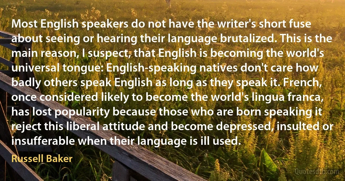 Most English speakers do not have the writer's short fuse about seeing or hearing their language brutalized. This is the main reason, I suspect, that English is becoming the world's universal tongue: English-speaking natives don't care how badly others speak English as long as they speak it. French, once considered likely to become the world's lingua franca, has lost popularity because those who are born speaking it reject this liberal attitude and become depressed, insulted or insufferable when their language is ill used. (Russell Baker)