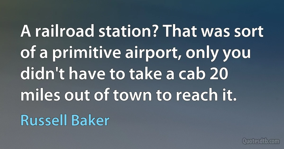 A railroad station? That was sort of a primitive airport, only you didn't have to take a cab 20 miles out of town to reach it. (Russell Baker)