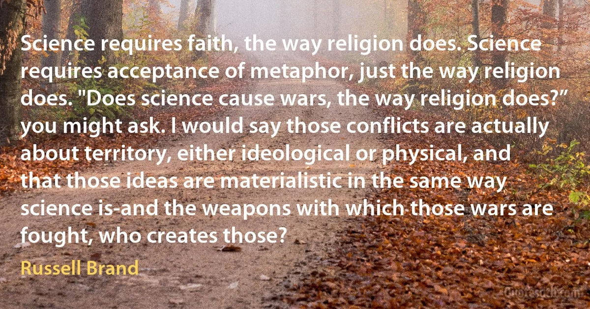 Science requires faith, the way religion does. Science requires acceptance of metaphor, just the way religion does. "Does science cause wars, the way religion does?” you might ask. I would say those conflicts are actually about territory, either ideological or physical, and that those ideas are materialistic in the same way science is-and the weapons with which those wars are fought, who creates those? (Russell Brand)