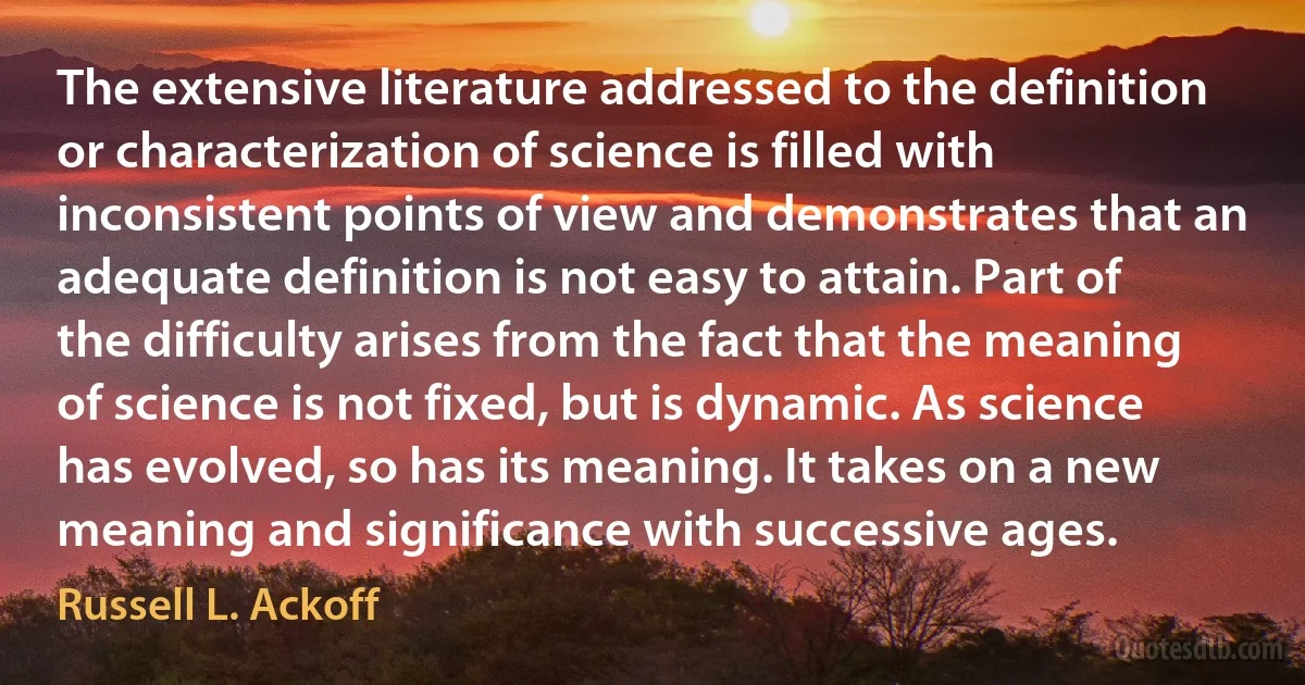 The extensive literature addressed to the definition or characterization of science is filled with inconsistent points of view and demonstrates that an adequate definition is not easy to attain. Part of the difficulty arises from the fact that the meaning of science is not fixed, but is dynamic. As science has evolved, so has its meaning. It takes on a new meaning and significance with successive ages. (Russell L. Ackoff)