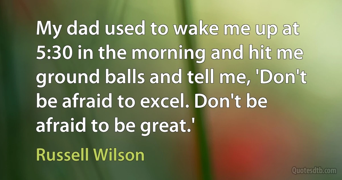 My dad used to wake me up at 5:30 in the morning and hit me ground balls and tell me, 'Don't be afraid to excel. Don't be afraid to be great.' (Russell Wilson)