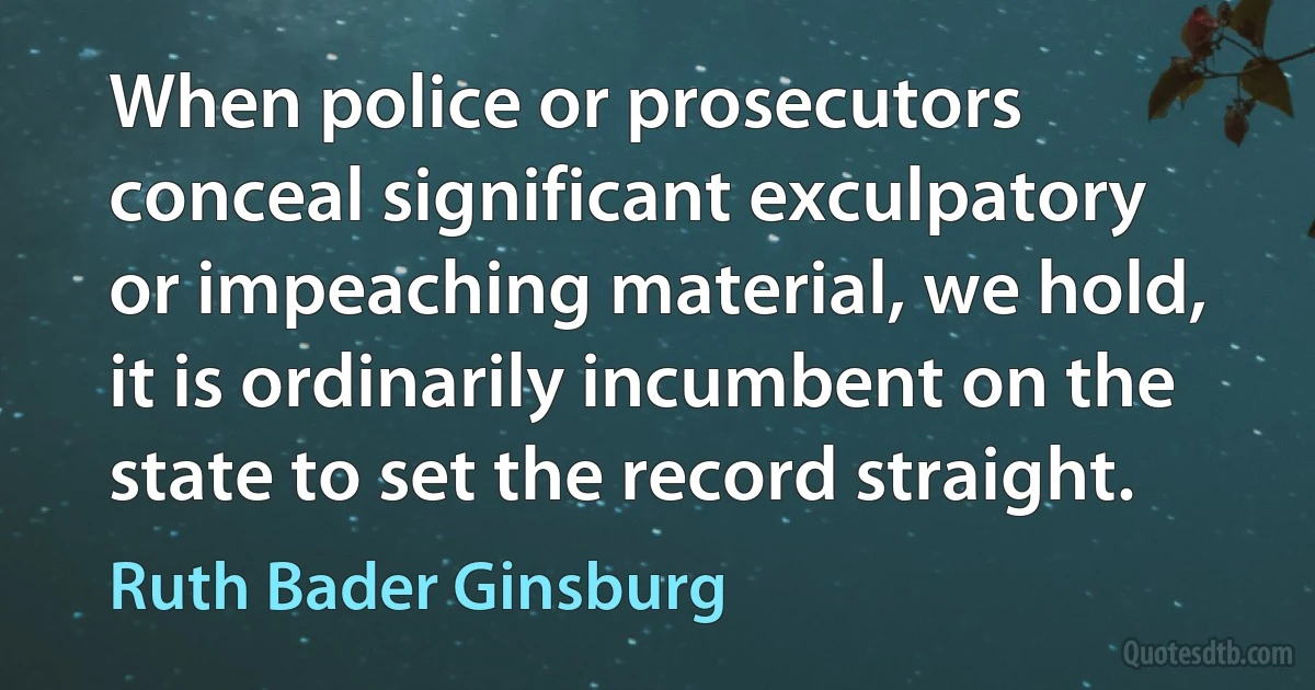 When police or prosecutors conceal significant exculpatory or impeaching material, we hold, it is ordinarily incumbent on the state to set the record straight. (Ruth Bader Ginsburg)