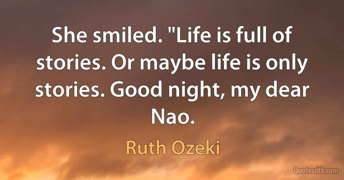 She smiled. "Life is full of stories. Or maybe life is only stories. Good night, my dear Nao. (Ruth Ozeki)