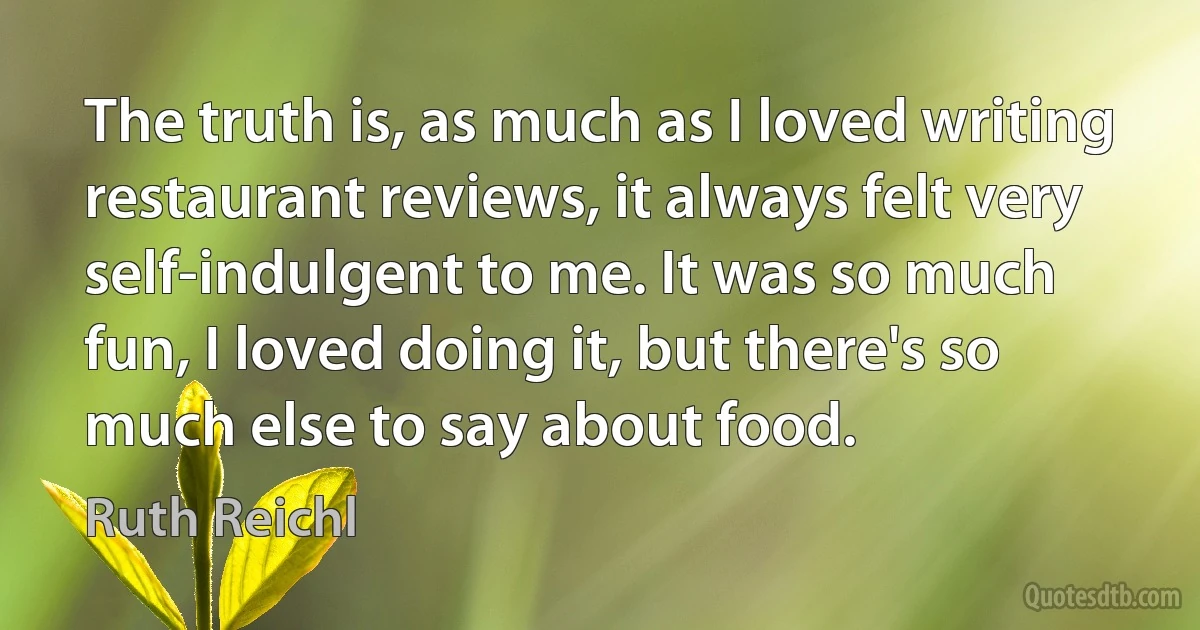 The truth is, as much as I loved writing restaurant reviews, it always felt very self-indulgent to me. It was so much fun, I loved doing it, but there's so much else to say about food. (Ruth Reichl)