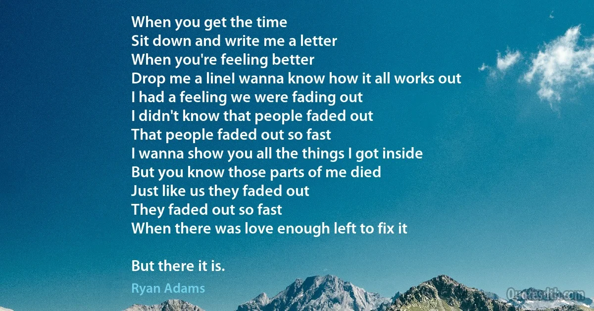 When you get the time
Sit down and write me a letter
When you're feeling better
Drop me a lineI wanna know how it all works out
I had a feeling we were fading out
I didn't know that people faded out
That people faded out so fast
I wanna show you all the things I got inside
But you know those parts of me died
Just like us they faded out
They faded out so fast
When there was love enough left to fix it

But there it is. (Ryan Adams)