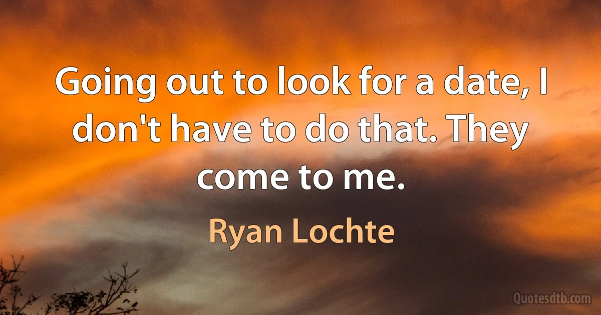 Going out to look for a date, I don't have to do that. They come to me. (Ryan Lochte)