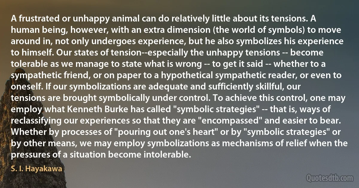 A frustrated or unhappy animal can do relatively little about its tensions. A human being, however, with an extra dimension (the world of symbols) to move around in, not only undergoes experience, but he also symbolizes his experience to himself. Our states of tension--especially the unhappy tensions -- become tolerable as we manage to state what is wrong -- to get it said -- whether to a sympathetic friend, or on paper to a hypothetical sympathetic reader, or even to oneself. If our symbolizations are adequate and sufficiently skillful, our tensions are brought symbolically under control. To achieve this control, one may employ what Kenneth Burke has called "symbolic strategies" -- that is, ways of reclassifying our experiences so that they are "encompassed" and easier to bear. Whether by processes of "pouring out one's heart" or by "symbolic strategies" or by other means, we may employ symbolizations as mechanisms of relief when the pressures of a situation become intolerable. (S. I. Hayakawa)