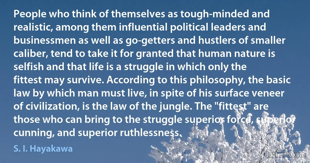 People who think of themselves as tough-minded and realistic, among them influential political leaders and businessmen as well as go-getters and hustlers of smaller caliber, tend to take it for granted that human nature is selfish and that life is a struggle in which only the fittest may survive. According to this philosophy, the basic law by which man must live, in spite of his surface veneer of civilization, is the law of the jungle. The "fittest" are those who can bring to the struggle superior force, superior cunning, and superior ruthlessness. (S. I. Hayakawa)