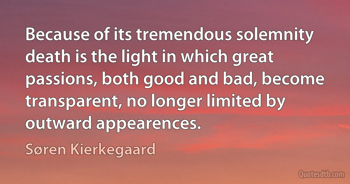 Because of its tremendous solemnity death is the light in which great passions, both good and bad, become transparent, no longer limited by outward appearences. (Søren Kierkegaard)