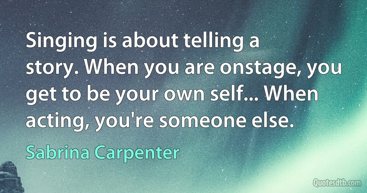 Singing is about telling a story. When you are onstage, you get to be your own self... When acting, you're someone else. (Sabrina Carpenter)