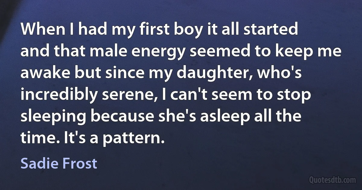 When I had my first boy it all started and that male energy seemed to keep me awake but since my daughter, who's incredibly serene, I can't seem to stop sleeping because she's asleep all the time. It's a pattern. (Sadie Frost)