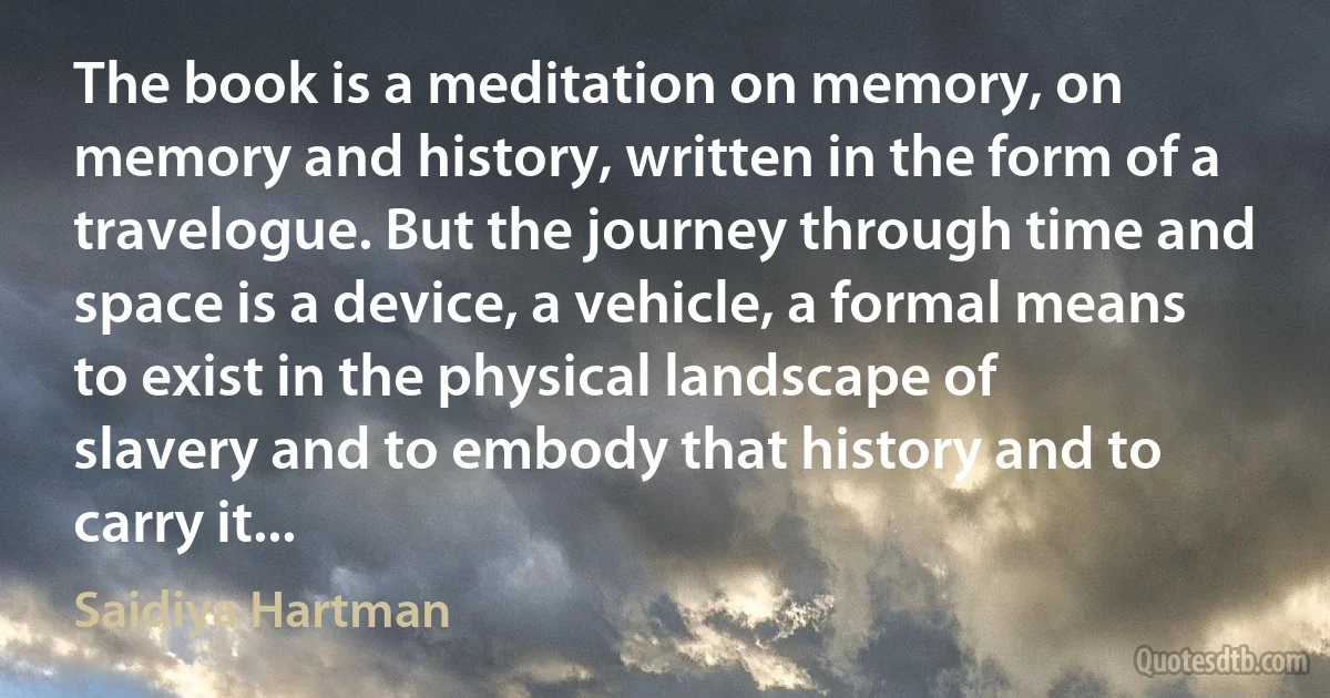 The book is a meditation on memory, on memory and history, written in the form of a travelogue. But the journey through time and space is a device, a vehicle, a formal means to exist in the physical landscape of slavery and to embody that history and to carry it... (Saidiya Hartman)