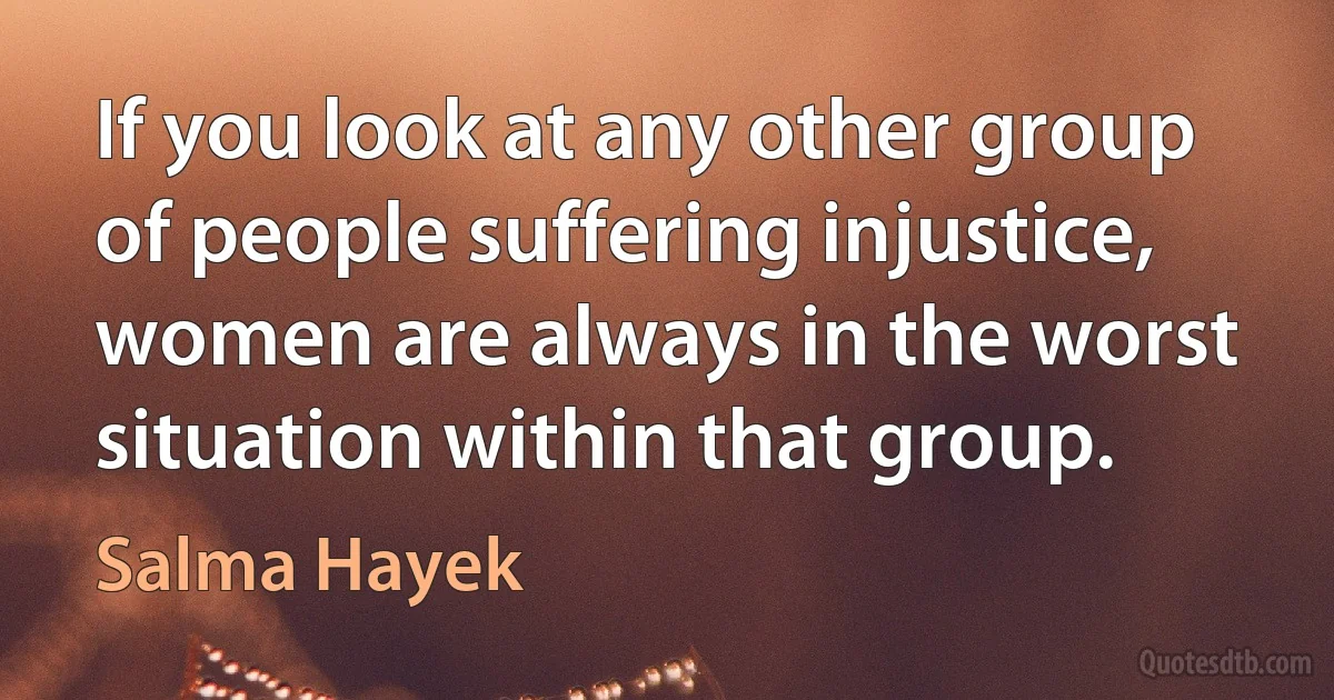 If you look at any other group of people suffering injustice, women are always in the worst situation within that group. (Salma Hayek)